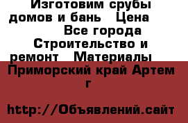  Изготовим срубы домов и бань › Цена ­ 1 000 - Все города Строительство и ремонт » Материалы   . Приморский край,Артем г.